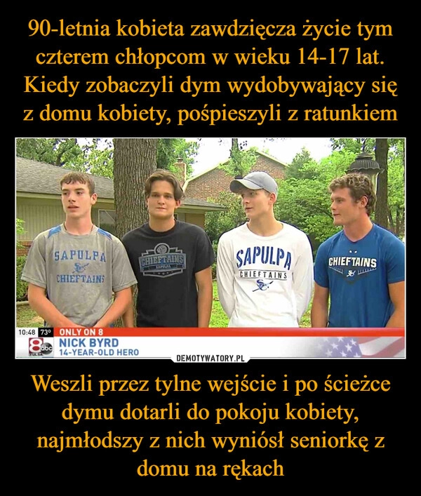 
    90-letnia kobieta zawdzięcza życie tym czterem chłopcom w wieku 14-17 lat. Kiedy zobaczyli dym wydobywający się z domu kobiety, pośpieszyli z ratunkiem Weszli przez tylne wejście i po ścieżce dymu dotarli do pokoju kobiety, najmłodszy z nich wyniósł seniorkę z domu na rękach