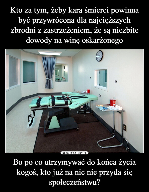 
    Kto za tym, żeby kara śmierci powinna być przywrócona dla najcięższych zbrodni z zastrzeżeniem, że są niezbite dowody na winę oskarżonego Bo po co utrzymywać do końca życia kogoś, kto już na nic nie przyda się społeczeństwu?