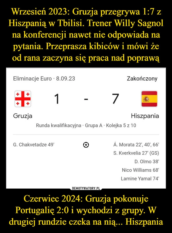 
    Wrzesień 2023: Gruzja przegrywa 1:7 z Hiszpanią w Tbilisi. Trener Willy Sagnol na konferencji nawet nie odpowiada na pytania. Przeprasza kibiców i mówi że od rana zaczyna się praca nad poprawą Czerwiec 2024: Gruzja pokonuje Portugalię 2:0 i wychodzi z grupy. W drugiej rundzie czeka na nią... Hiszpania