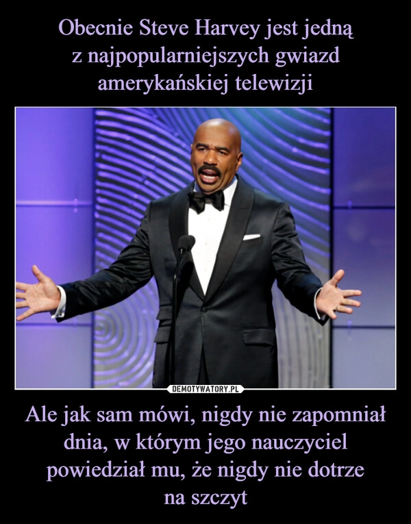 
    Obecnie Steve Harvey jest jedną
z najpopularniejszych gwiazd amerykańskiej telewizji Ale jak sam mówi, nigdy nie zapomniał dnia, w którym jego nauczyciel powiedział mu, że nigdy nie dotrze
na szczyt