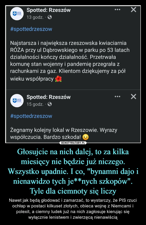 
    
Głosujcie na nich dalej, to za kilka miesięcy nie będzie już niczego. Wszystko upadnie. I co, "bynamni dajo i nienawidzo tych je**nych szkopów". Tyle dla ciemnoty się liczy 