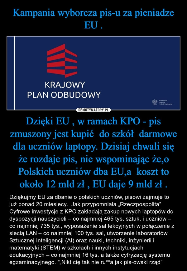 
    Kampania wyborcza pis-u za pieniadze EU . Dzięki EU , w ramach KPO - pis zmuszony jest kupić do szkół darmowe dla uczniów laptopy. Dzisiaj chwali się że rozdaje pis, nie wspominając że,o Polskich uczniów dba EU,a koszt to około 12 mld zł , EU daje 9 mld zł . 