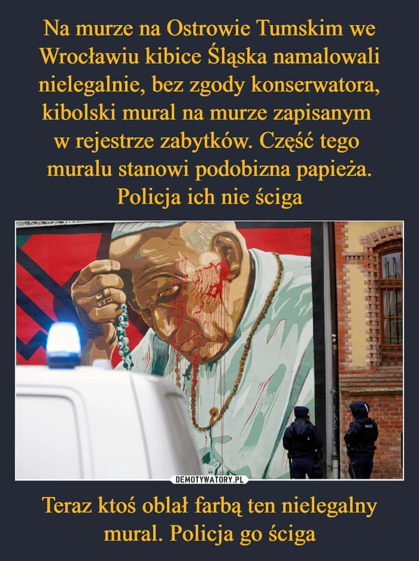 
    Na murze na Ostrowie Tumskim we Wrocławiu kibice Śląska namalowali nielegalnie, bez zgody konserwatora, kibolski mural na murze zapisanym 
w rejestrze zabytków. Część tego 
muralu stanowi podobizna papieża. Policja ich nie ściga Teraz ktoś oblał farbą ten nielegalny mural. Policja go ściga