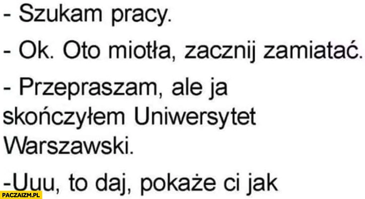 
    Szukam pracy: ok, oto miotła, zamiataj, przepraszam ale ja skończyłem Uniwersytet Warszawski, to daj pokażę Ci jak