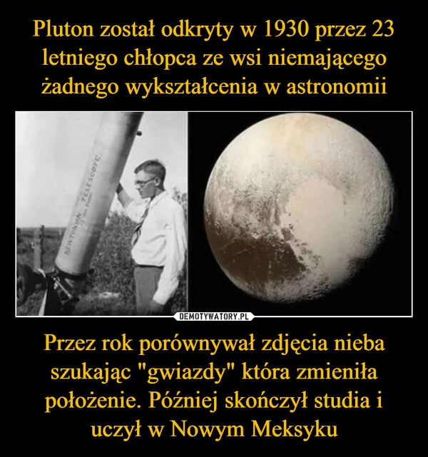 
    Pluton został odkryty w 1930 przez 23 letniego chłopca ze wsi niemającego żadnego wykształcenia w astronomii Przez rok porównywał zdjęcia nieba szukając "gwiazdy" która zmieniła położenie. Później skończył studia i uczył w Nowym Meksyku