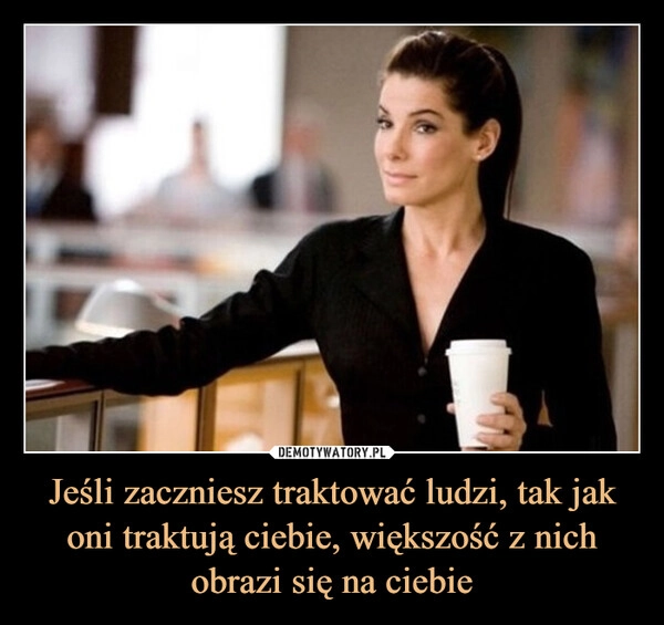 
    Jeśli zaczniesz traktować ludzi, tak jak oni traktują ciebie, większość z nich obrazi się na ciebie