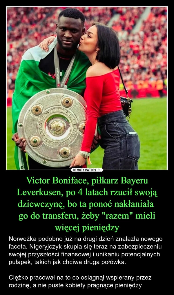 
    Victor Boniface, piłkarz Bayeru Leverkusen, po 4 latach rzucił swoją dziewczynę, bo ta ponoć nakłaniała 
go do transferu, żeby "razem" mieli więcej pieniędzy