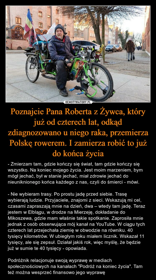 
    Poznajcie Pana Roberta z Żywca, który już od czterech lat, odkąd zdiagnozowano u niego raka, przemierza Polskę rowerem. I zamierza robić to już do końca życia