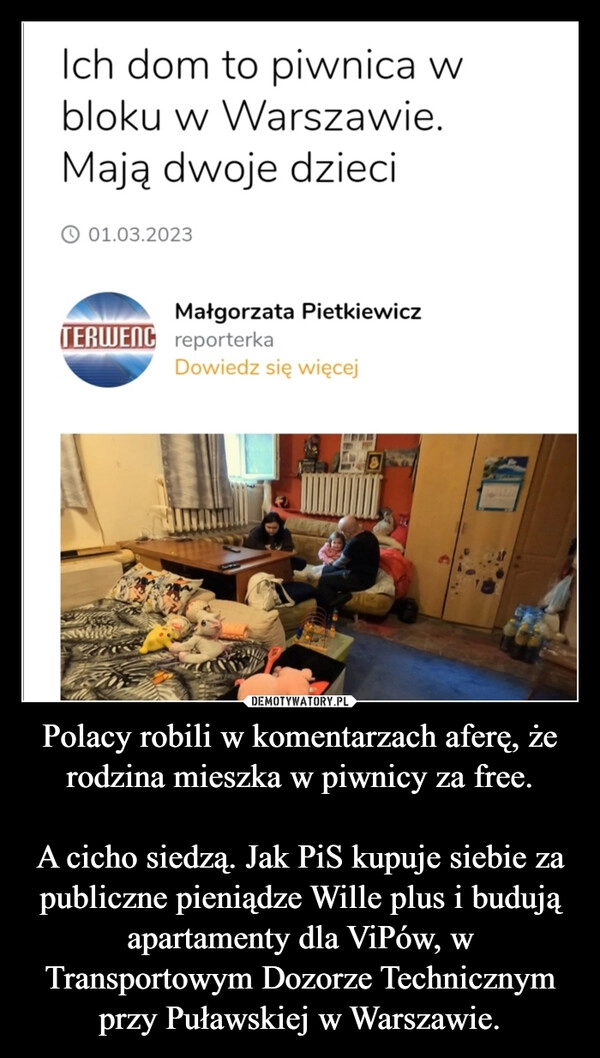 
    Polacy robili w komentarzach aferę, że rodzina mieszka w piwnicy za free.

A cicho siedzą. Jak PiS kupuje siebie za publiczne pieniądze Wille plus i budują apartamenty dla ViPów, w Transportowym Dozorze Technicznym przy Puławskiej w Warszawie.