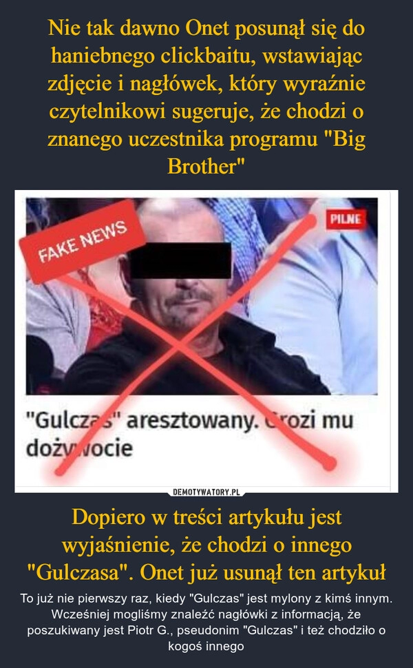 
    Nie tak dawno Onet posunął się do haniebnego clickbaitu, wstawiając zdjęcie i nagłówek, który wyraźnie czytelnikowi sugeruje, że chodzi o znanego uczestnika programu "Big Brother" Dopiero w treści artykułu jest wyjaśnienie, że chodzi o innego "Gulczasa". Onet już usunął ten artykuł