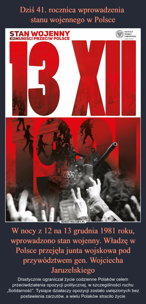 
    
Dziś 41. rocznica wprowadzenia
stanu wojennego w Polsce W nocy z 12 na 13 grudnia 1981 roku, wprowadzono stan wojenny. Władzę w Polsce przejęła junta wojskowa pod przywództwem gen. Wojciecha Jaruzelskiego 