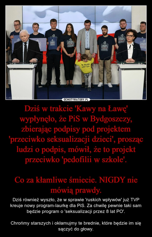 
    Dziś w trakcie 'Kawy na Ławę' wypłynęło, że PiS w Bydgoszczy, zbierając podpisy pod projektem 'przeciwko seksualizacji dzieci', prosząc ludzi o podpis, mówił, że to projekt przeciwko 'pedofilii w szkole'.

Co za kłamliwe śmiecie. NIGDY nie mówią prawdy.