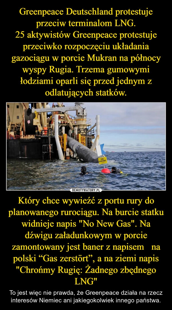 
    Greenpeace Deutschland protestuje przeciw terminalom LNG.
25 aktywistów Greenpeace protestuje przeciwko rozpoczęciu układania gazociągu w porcie Mukran na północy wyspy Rugia. Trzema gumowymi łodziami oparli się przed jednym z odlatujących statków. Który chce wywieźć z portu rury do planowanego rurociągu. Na burcie statku widnieje napis "No New Gas". Na dźwigu załadunkowym w porcie zamontowany jest baner z napisem   na polski “Gas zerstört”, a na ziemi napis "Chrońmy Rugię: Żadnego zbędnego LNG"