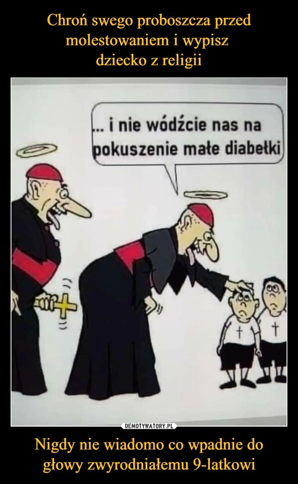 
    
Chroń swego proboszcza przed molestowaniem i wypisz
dziecko z religii Nigdy nie wiadomo co wpadnie do głowy zwyrodniałemu 9-latkowi 