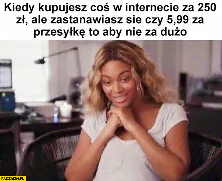 
    Kiedy kupujesz coś w internecie za 250zł, ale zastanawiasz się czy 5,99 za przesyłkę to aby nie za dużo Beyonce