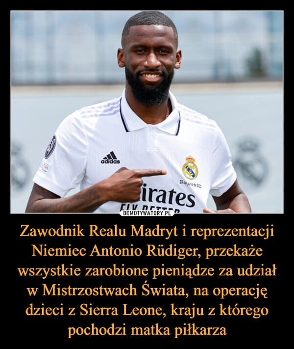 
    
Zawodnik Realu Madryt i reprezentacji Niemiec Antonio Rüdiger, przekaże wszystkie zarobione pieniądze za udział w Mistrzostwach Świata, na operację dzieci z Sierra Leone, kraju z którego pochodzi matka piłkarza 