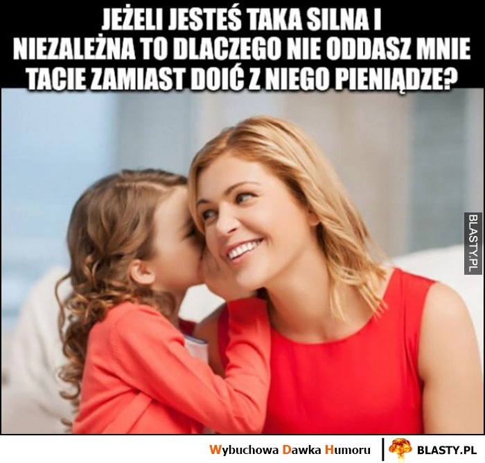 
    Córka do mamy matki: jeżeli jesteś taka silna i niezależna to dlaczego nie oddasz mnie tacie zamiast doić z niego pieniądze?