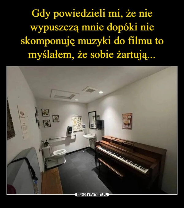 
    Gdy powiedzieli mi, że nie wypuszczą mnie dopóki nie skomponuję muzyki do filmu to myślałem, że sobie żartują...