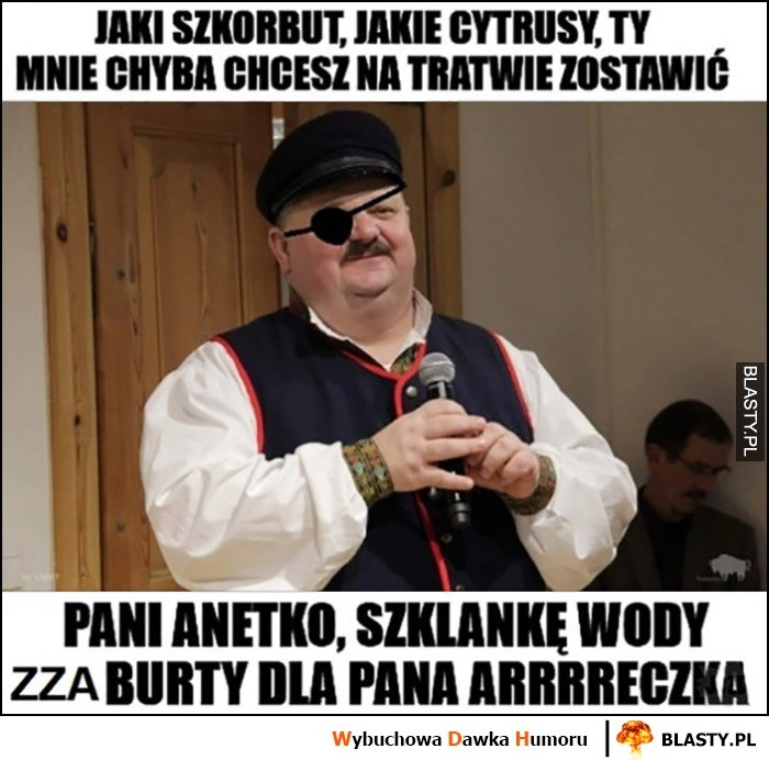 
    Janusz Alfa jaki szkorbut, jakie cytrusy, ty chyba mnie chcesz na tratwie zostawić, pani Anetko szklankę wody zza burty dla Pana Areczka