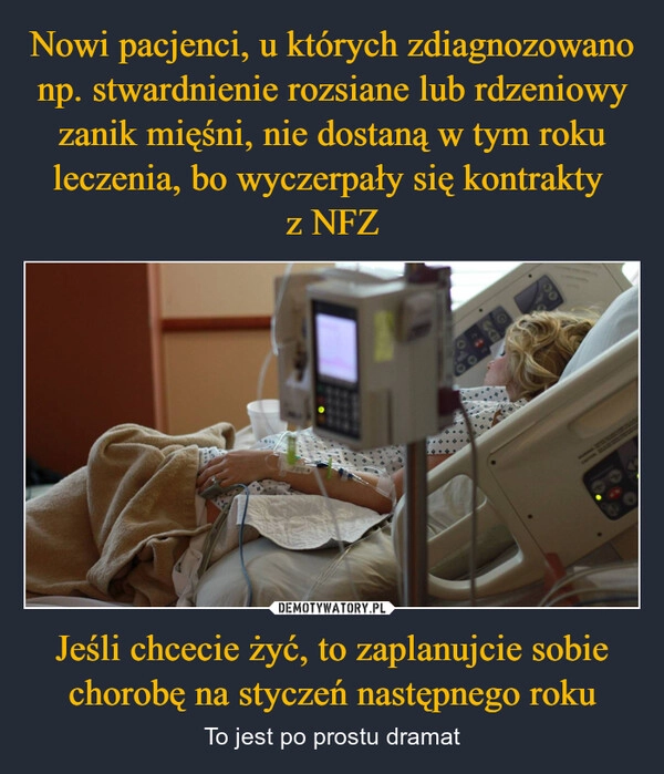 
    Nowi pacjenci, u których zdiagnozowano np. stwardnienie rozsiane lub rdzeniowy zanik mięśni, nie dostaną w tym roku leczenia, bo wyczerpały się kontrakty 
z NFZ Jeśli chcecie żyć, to zaplanujcie sobie chorobę na styczeń następnego roku