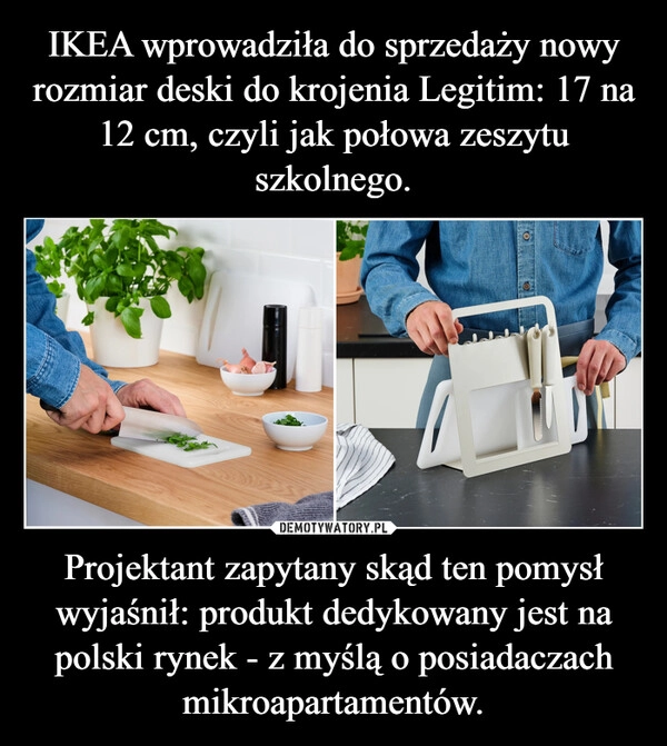 
    IKEA wprowadziła do sprzedaży nowy rozmiar deski do krojenia Legitim: 17 na 12 cm, czyli jak połowa zeszytu szkolnego. Projektant zapytany skąd ten pomysł wyjaśnił: produkt dedykowany jest na polski rynek - z myślą o posiadaczach mikroapartamentów.
