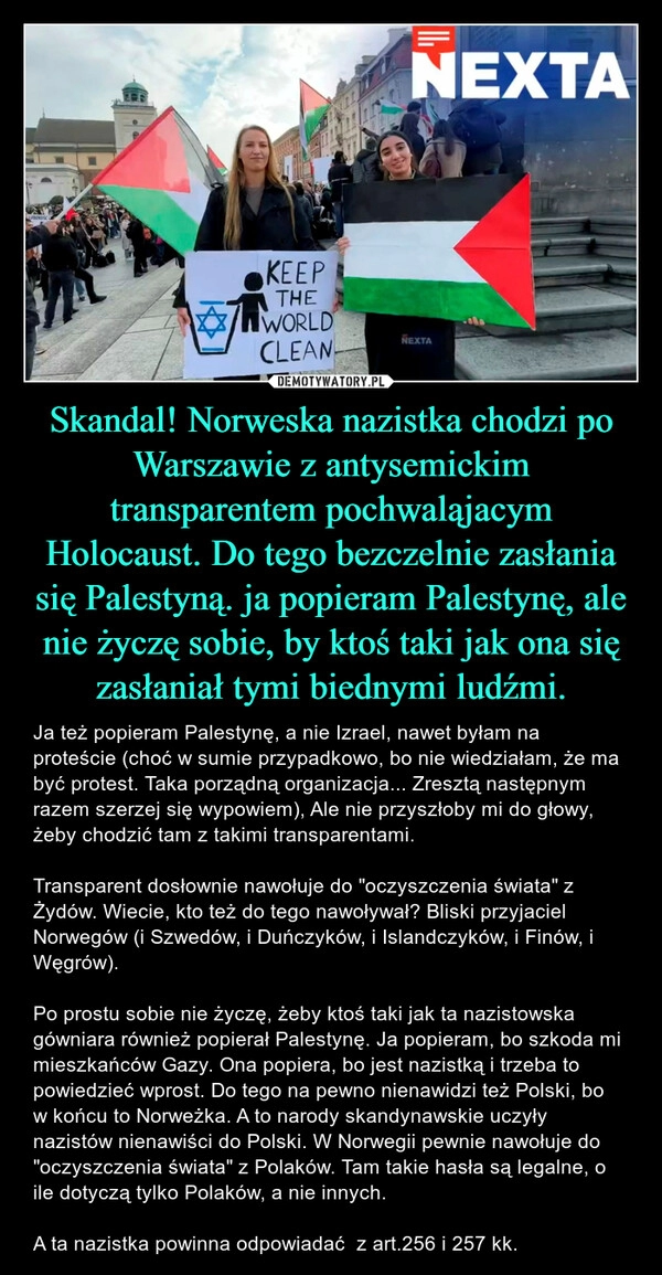 
    Skandal! Norweska nazistka chodzi po Warszawie z antysemickim transparentem pochwaląjacym Holocaust. Do tego bezczelnie zasłania się Palestyną. ja popieram Palestynę, ale nie życzę sobie, by ktoś taki jak ona się zasłaniał tymi biednymi ludźmi.