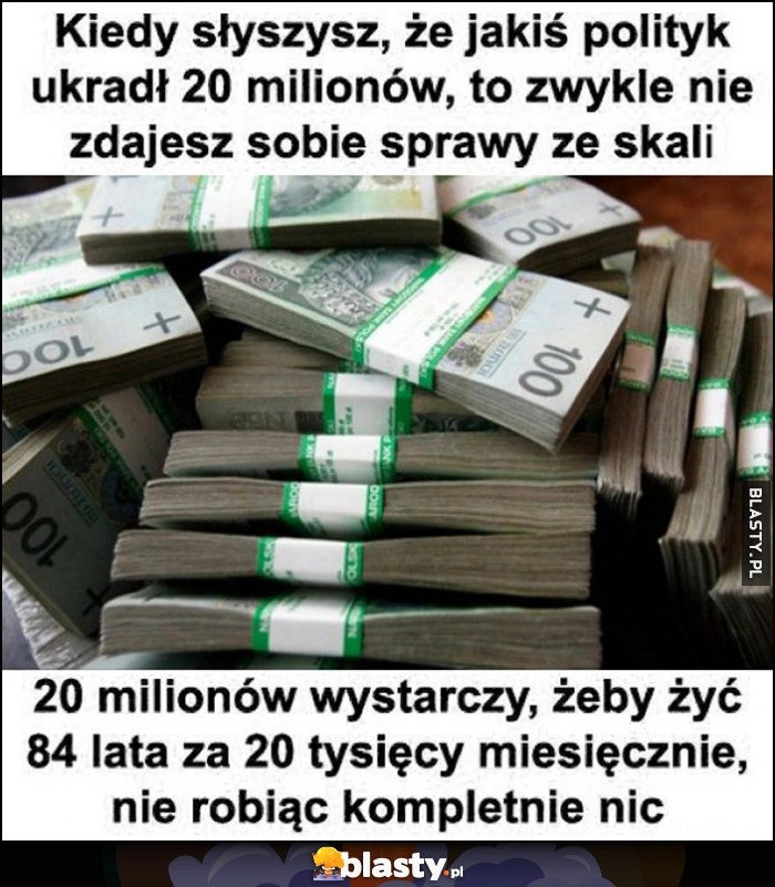 
    Kiedy słyszysz, że jakiś polityk ukradł 20 milionów, to zwykle nie zdajesz sobie sprawy ze skali, to wystarczy żeby żyć 84 lata za 20 tysięcy miesięcznie nie robiąc kompletnie nic