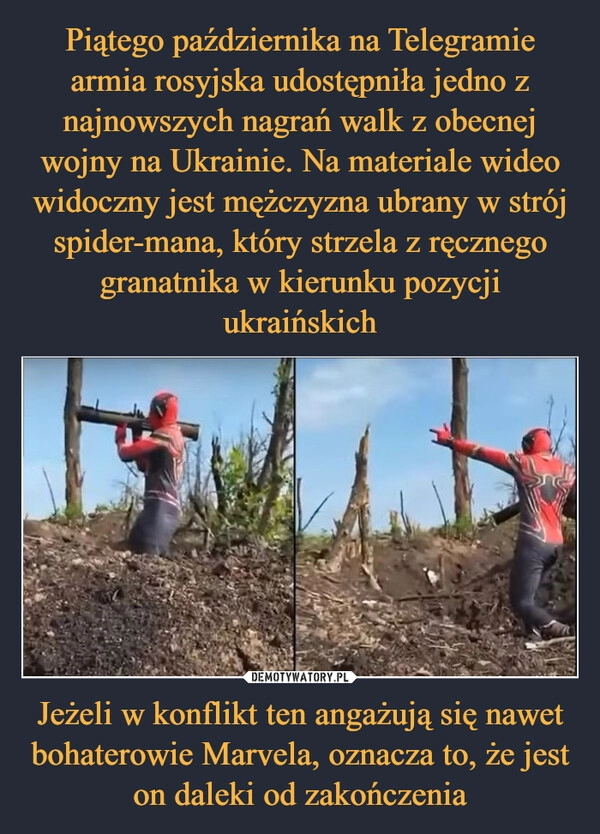 
    Piątego października na Telegramie armia rosyjska udostępniła jedno z najnowszych nagrań walk z obecnej wojny na Ukrainie. Na materiale wideo widoczny jest mężczyzna ubrany w strój spider-mana, który strzela z ręcznego granatnika w kierunku pozycji ukraińskich Jeżeli w konflikt ten angażują się nawet bohaterowie Marvela, oznacza to, że jest on daleki od zakończenia