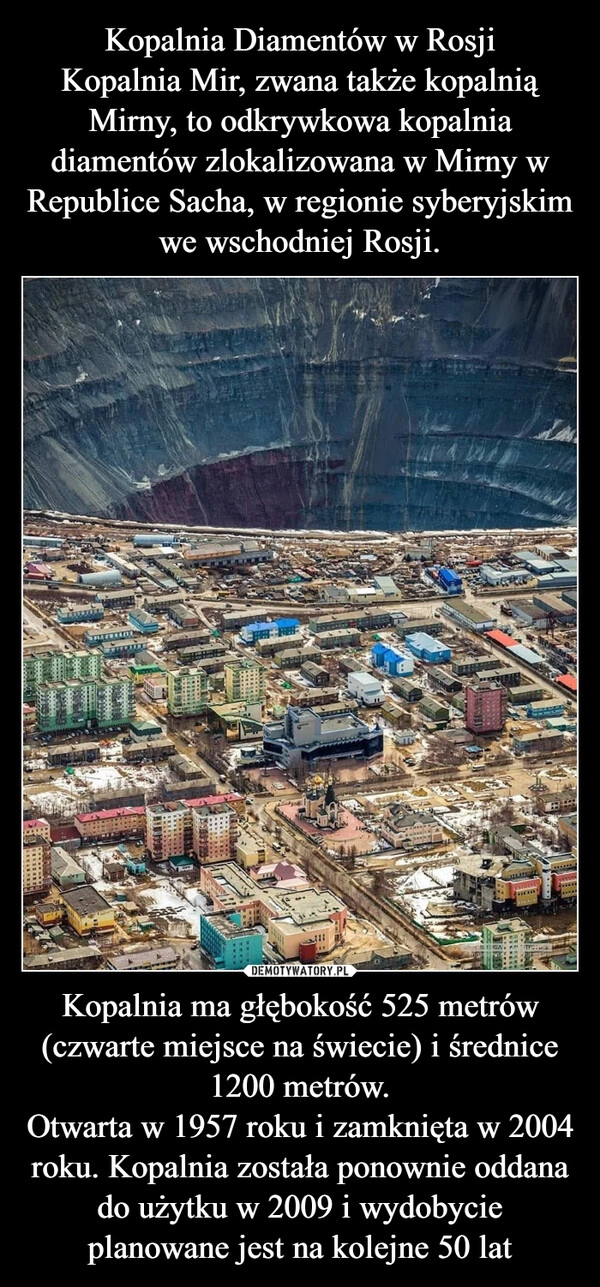 
    Kopalnia Diamentów w Rosji
Kopalnia Mir, zwana także kopalnią Mirny, to odkrywkowa kopalnia diamentów zlokalizowana w Mirny w Republice Sacha, w regionie syberyjskim we wschodniej Rosji. Kopalnia ma głębokość 525 metrów (czwarte miejsce na świecie) i średnice 1200 metrów.
Otwarta w 1957 roku i zamknięta w 2004 roku. Kopalnia została ponownie oddana do użytku w 2009 i wydobycie planowane jest na kolejne 50 lat