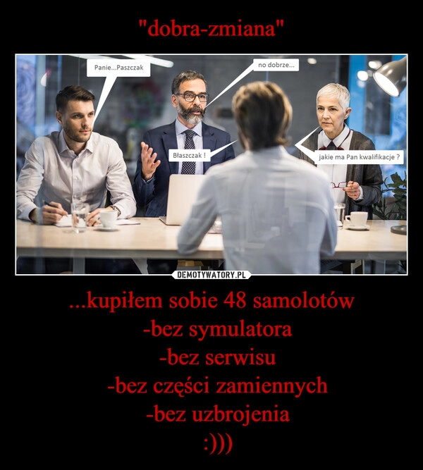 
    "dobra-zmiana" ...kupiłem sobie 48 samolotów
  -bez symulatora
  -bez serwisu
  -bez części zamiennych
  -bez uzbrojenia
  :)))