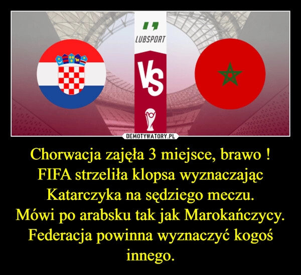 
    
Chorwacja zajęła 3 miejsce, brawo !
FIFA strzeliła klopsa wyznaczając Katarczyka na sędziego meczu.
Mówi po arabsku tak jak Marokańczycy.
Federacja powinna wyznaczyć kogoś innego. 