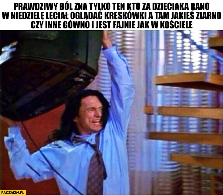
    Prawdziwy ból zna tylko ten kto za dzieciaka rano w niedziele leciał oglądać kreskówki a tam jakieś ziarno czy inne gówno i jest fajnie jak w kościele wyrzuca telewizor