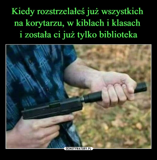 
    Kiedy rozstrzelałeś już wszystkich 
na korytarzu, w kiblach i klasach 
i została ci już tylko biblioteka