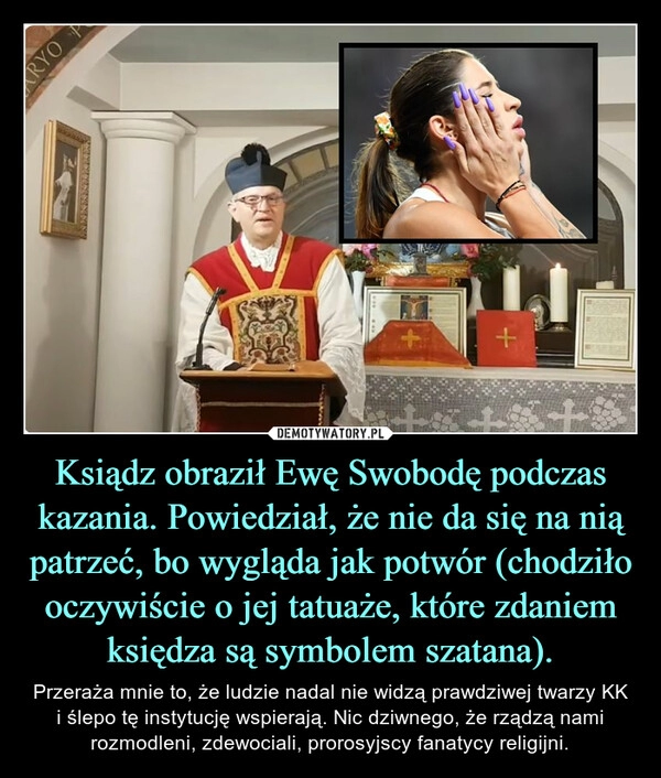 
    Ksiądz obraził Ewę Swobodę podczas kazania. Powiedział, że nie da się na nią patrzeć, bo wygląda jak potwór (chodziło oczywiście o jej tatuaże, które zdaniem księdza są symbolem szatana).