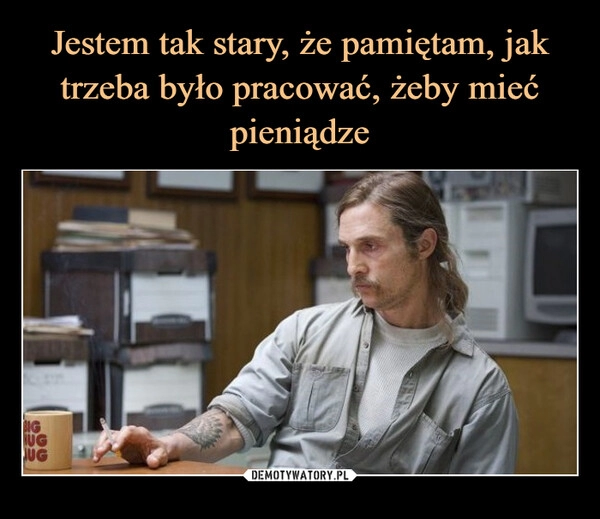 
    Jestem tak stary, że pamiętam, jak trzeba było pracować, żeby mieć pieniądze