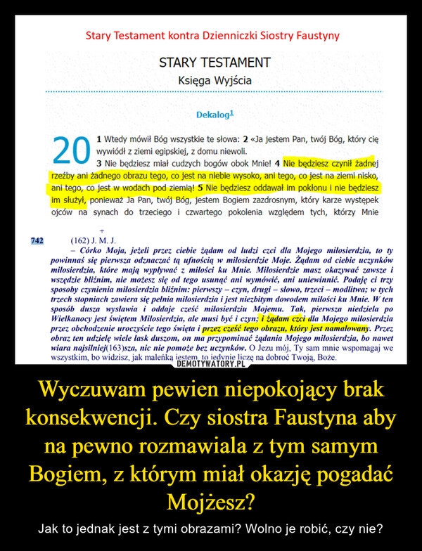 
    Wyczuwam pewien niepokojący brak konsekwencji. Czy siostra Faustyna aby na pewno rozmawiala z tym samym Bogiem, z którym miał okazję pogadać Mojżesz?