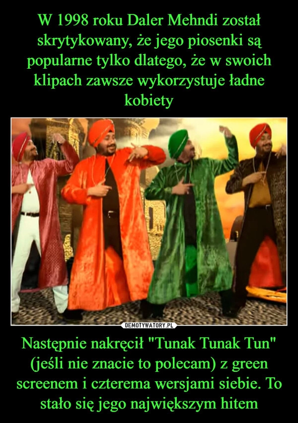 
    W 1998 roku Daler Mehndi został skrytykowany, że jego piosenki są popularne tylko dlatego, że w swoich klipach zawsze wykorzystuje ładne kobiety Następnie nakręcił "Tunak Tunak Tun" (jeśli nie znacie to polecam) z green screenem i czterema wersjami siebie. To stało się jego największym hitem