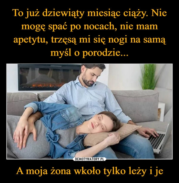 
    To już dziewiąty miesiąc ciąży. Nie mogę spać po nocach, nie mam apetytu, trzęsą mi się nogi na samą myśl o porodzie... A moja żona wkoło tylko leży i je