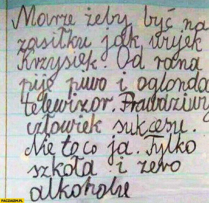 
    Może żeby być na zasiłku jak wujek Krzysiek, od rana pije piwo i ogląda telewizję, prawdziwy człowiek sukcesu, nie to co ja tylko szkoła i zero alkoholu