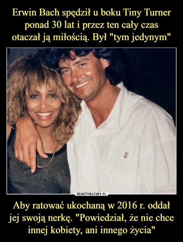 
    Erwin Bach spędził u boku Tiny Turner ponad 30 lat i przez ten cały czas
otaczał ją miłością. Był "tym jedynym" Aby ratować ukochaną w 2016 r. oddał jej swoją nerkę. "Powiedział, że nie chce innej kobiety, ani innego życia"