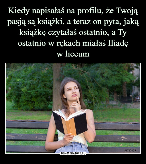 
    Kiedy napisałaś na profilu, że Twoją pasją są książki, a teraz on pyta, jaką książkę czytałaś ostatnio, a Ty ostatnio w rękach miałaś Iliadę
w liceum