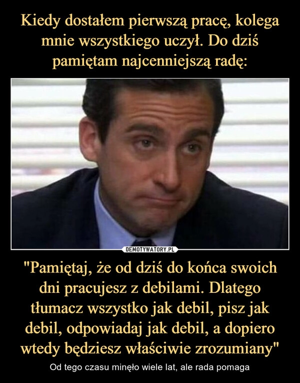 
    Kiedy dostałem pierwszą pracę, kolega mnie wszystkiego uczył. Do dziś pamiętam najcenniejszą radę: "Pamiętaj, że od dziś do końca swoich dni pracujesz z debilami. Dlatego tłumacz wszystko jak debil, pisz jak debil, odpowiadaj jak debil, a dopiero wtedy będziesz właściwie zrozumiany"