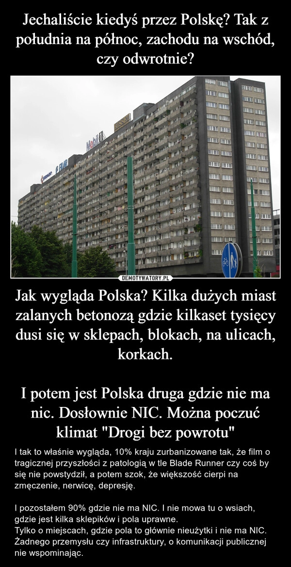 
    Jechaliście kiedyś przez Polskę? Tak z południa na północ, zachodu na wschód, czy odwrotnie? Jak wygląda Polska? Kilka dużych miast zalanych betonozą gdzie kilkaset tysięcy dusi się w sklepach, blokach, na ulicach, korkach.

I potem jest Polska druga gdzie nie ma nic. Dosłownie NIC. Można poczuć klimat "Drogi bez powrotu"