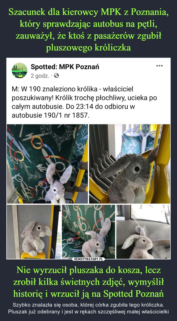 
    Szacunek dla kierowcy MPK z Poznania, który sprawdzając autobus na pętli, zauważył, że ktoś z pasażerów zgubił pluszowego króliczka Nie wyrzucił pluszaka do kosza, lecz zrobił kilka świetnych zdjęć, wymyślił historię i wrzucił ją na Spotted Poznań