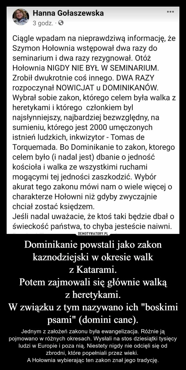 
    Dominikanie powstali jako zakon kaznodziejski w okresie walk z Katarami.
Potem zajmowali się głównie walką z heretykami.
W związku z tym nazywano ich "boskimi psami" (domini cane). 