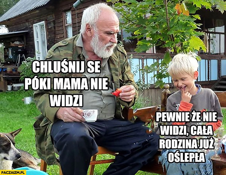 
    Chluśnij se póki mama nie widzi, pewnie, że nie widzi cała rodzina już oślepła