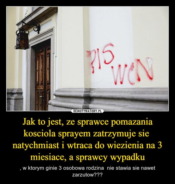 
    Jak to jest, ze sprawce pomazania kosciola sprayem zatrzymuje sie  natychmiast i wtraca do wiezienia na 3 miesiace, a sprawcy wypadku