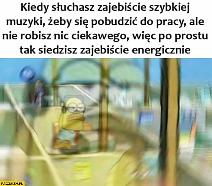 
    Kiedy słuchasz szybkiej muzyki żeby pobudzić się do pracy ale nie robisz nic ciekawego wiec po prostu tak siedzisz zajebiście energicznie