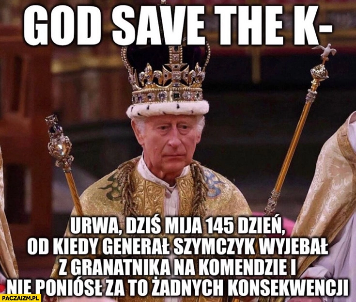 
    God save the king kurna dziś mija 145 dzień od kiedy Szymczyk wywalił z granatnika na komendzie i nie poniósł za to żadnych konsekwencji