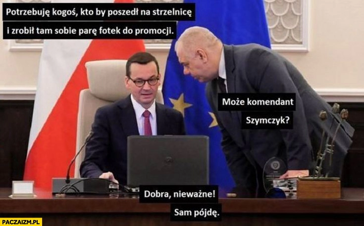 
    Morawiecki potrzebuję kogoś kto by poszedł na strzelnicę, Sasin może komendant Szymczyk, dobra nieważne sam pójdę